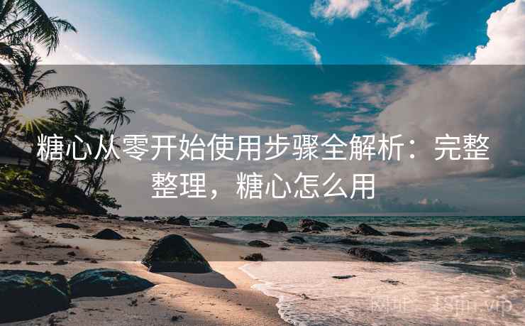 糖心从零开始使用步骤全解析：完整整理，糖心怎么用