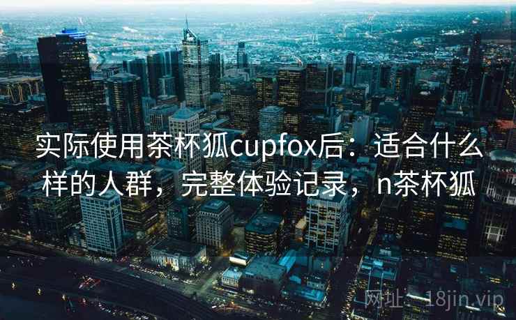 实际使用茶杯狐cupfox后：适合什么样的人群，完整体验记录，n茶杯狐