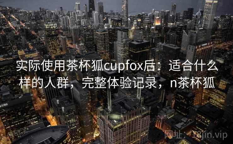 实际使用茶杯狐cupfox后：适合什么样的人群，完整体验记录，n茶杯狐