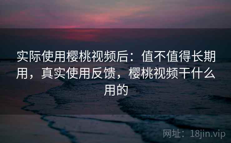 实际使用樱桃视频后：值不值得长期用，真实使用反馈，樱桃视频干什么用的