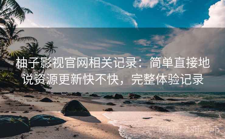 柚子影视官网相关记录:简单直接地说资源更新快不快,完整体验记录 柚子影视官网相关记录:简单直接地说资源更新快不快,完整体验记录
