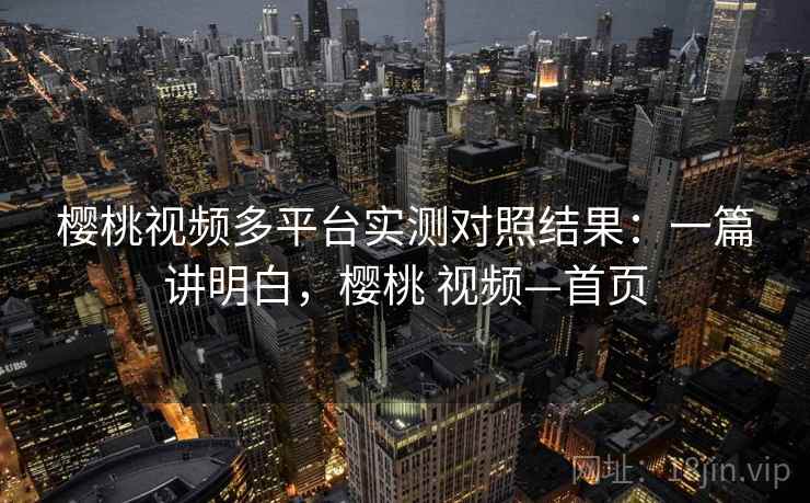 樱桃视频多平台实测对照结果：一篇讲明白，樱桃 视频—首页