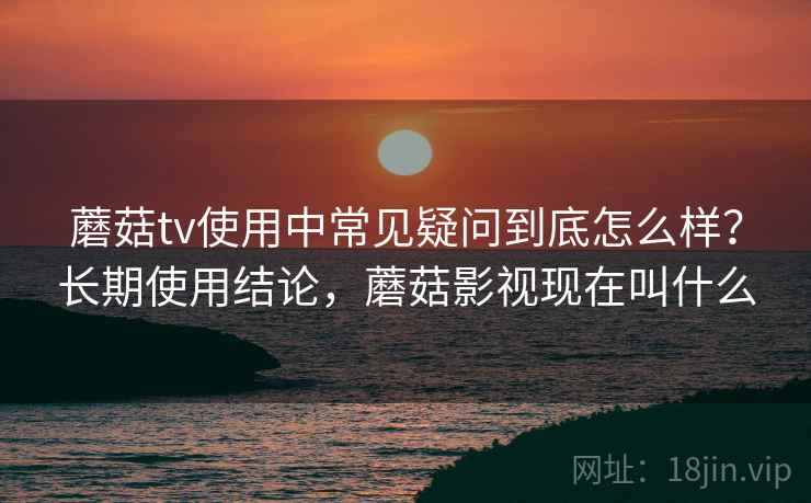 蘑菇tv使用中常见疑问到底怎么样？长期使用结论，蘑菇影视现在叫什么