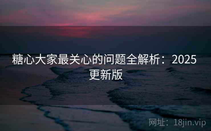 糖心大家最关心的问题全解析：2025 更新版