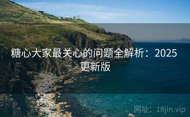 糖心大家最关心的问题全解析：2025 更新版