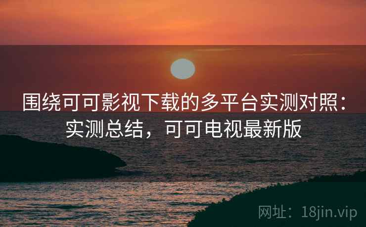 围绕可可影视下载的多平台实测对照：实测总结，可可电视最新版