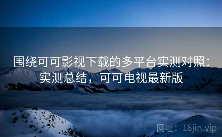 围绕可可影视下载的多平台实测对照:实测总结,可可电视最新版 围绕可可影视下载的多平台实测对照:实测总结,可可电视最新版