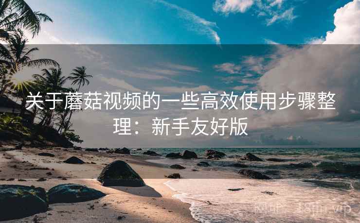 关于蘑菇视频的一些高效使用步骤整理：新手友好版