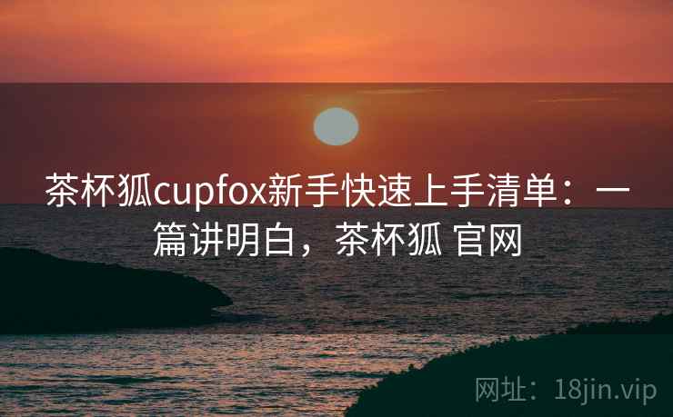 茶杯狐cupfox新手快速上手清单：一篇讲明白，茶杯狐 官网