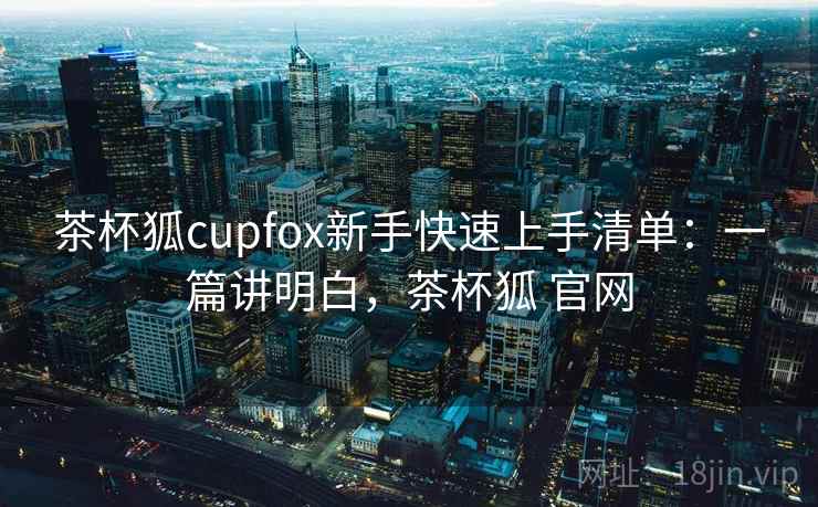 茶杯狐cupfox新手快速上手清单:一篇讲明白,茶杯狐 官网 茶杯狐cupfox新手快速上手清单:一篇讲明白,茶杯狐 官网