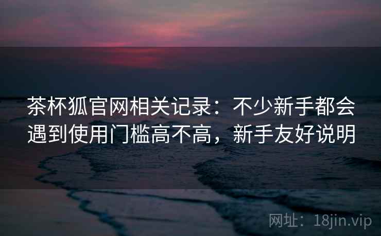 茶杯狐官网相关记录：不少新手都会遇到使用门槛高不高，新手友好说明