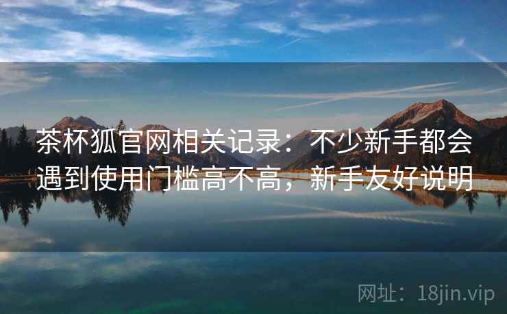 茶杯狐官网相关记录:不少新手都会遇到使用门槛高不高,新手友好说明 茶杯狐官网相关记录:不少新手都会遇到使用门槛高不高,新手友好说明