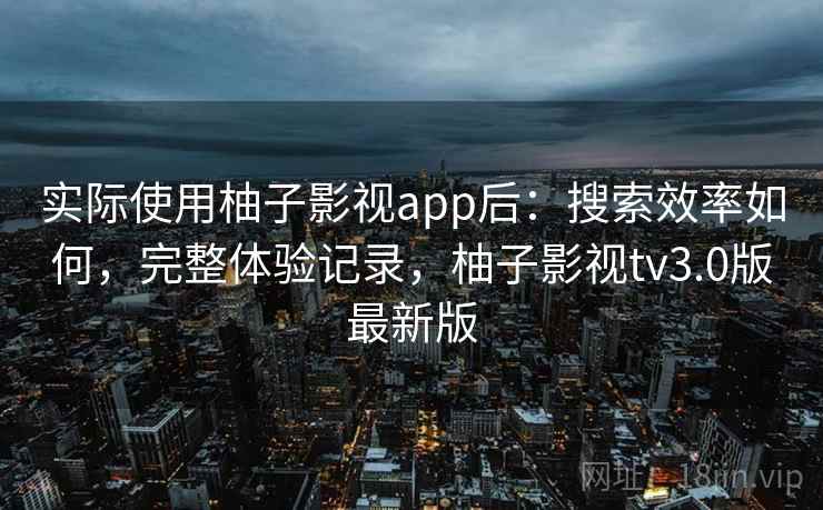 实际使用柚子影视app后：搜索效率如何，完整体验记录，柚子影视tv3.0版最新版