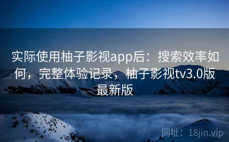 实际使用柚子影视app后：搜索效率如何，完整体验记录，柚子影视tv3.0版最新版
