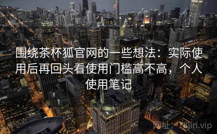 围绕茶杯狐官网的一些想法:实际使用后再回头看使用门槛高不高,个人使用笔记 围绕茶杯狐官网的一些想法:实际使用后再回头看使用门槛高不高,个人使用笔记