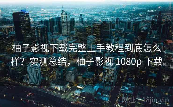 柚子影视下载完整上手教程到底怎么样？实测总结，柚子影视 1080p 下载