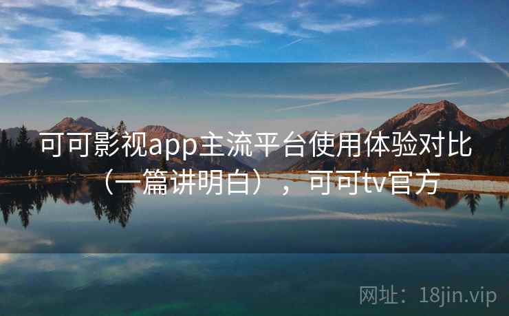 可可影视app主流平台使用体验对比（一篇讲明白），可可tv官方