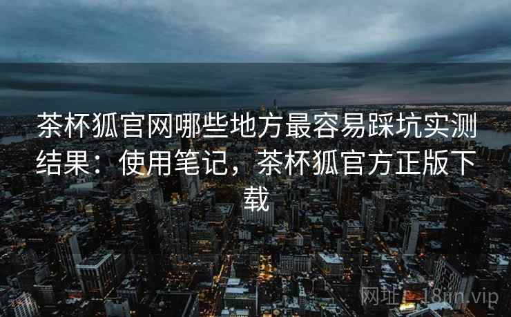 茶杯狐官网哪些地方最容易踩坑实测结果:使用笔记,茶杯狐官方正版下载 茶杯狐官网哪些地方最容易踩坑实测结果:使用笔记,茶杯狐官方正版下载