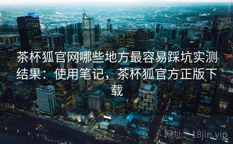 茶杯狐官网哪些地方最容易踩坑实测结果：使用笔记，茶杯狐官方正版下载