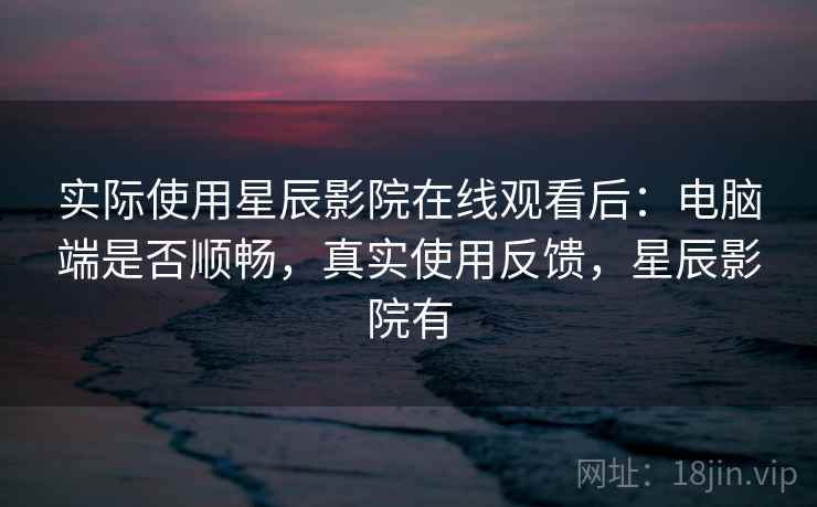 实际使用星辰影院在线观看后：电脑端是否顺畅，真实使用反馈，星辰影院有
