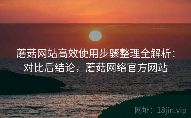 蘑菇网站高效使用步骤整理全解析：对比后结论，蘑菇网络官方网站