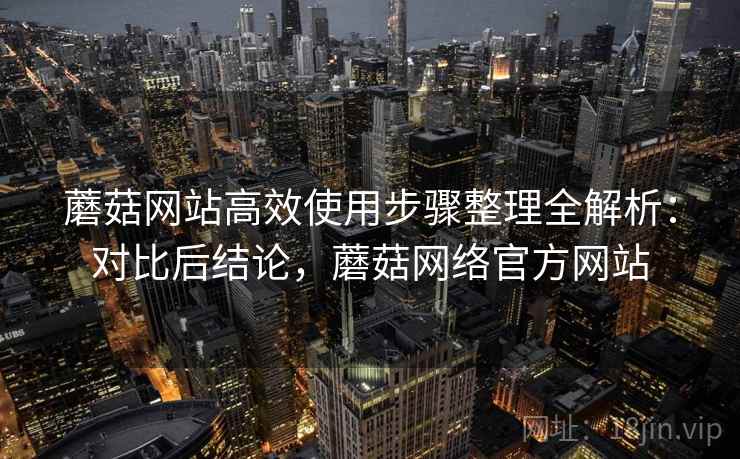 蘑菇网站高效使用步骤整理全解析:对比后结论,蘑菇网络官方网站 蘑菇网站高效使用步骤整理全解析:对比后结论,蘑菇网络官方网站