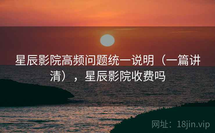 星辰影院高频问题统一说明（一篇讲清），星辰影院收费吗