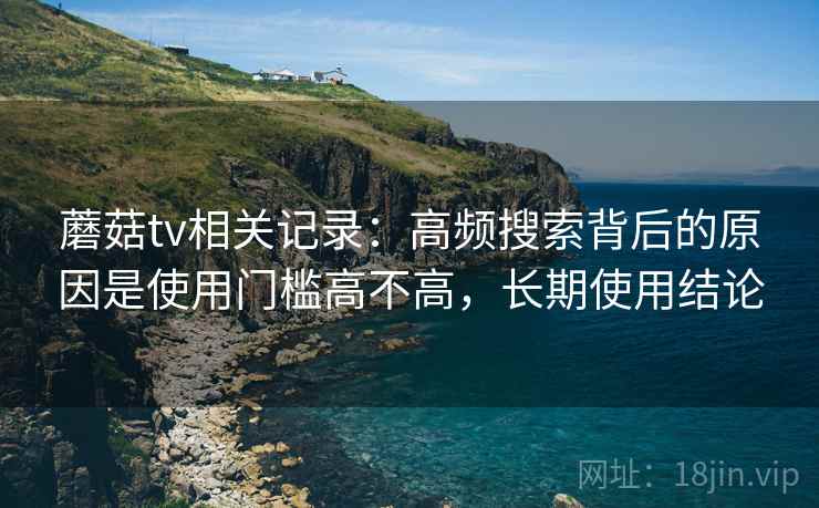 蘑菇tv相关记录:高频搜索背后的原因是使用门槛高不高,长期使用结论 蘑菇tv相关记录:高频搜索背后的原因是使用门槛高不高,长期使用结论